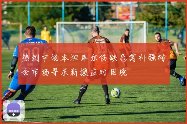 热刺中场本坦库尔伤缺急需补强转会市场寻求新援应对困境