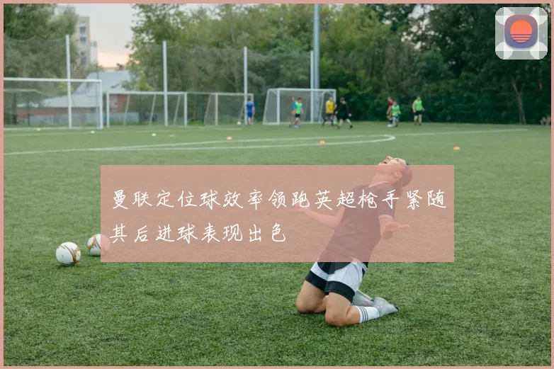 曼联定位球效率领跑英超枪手紧随其后进球表现出色