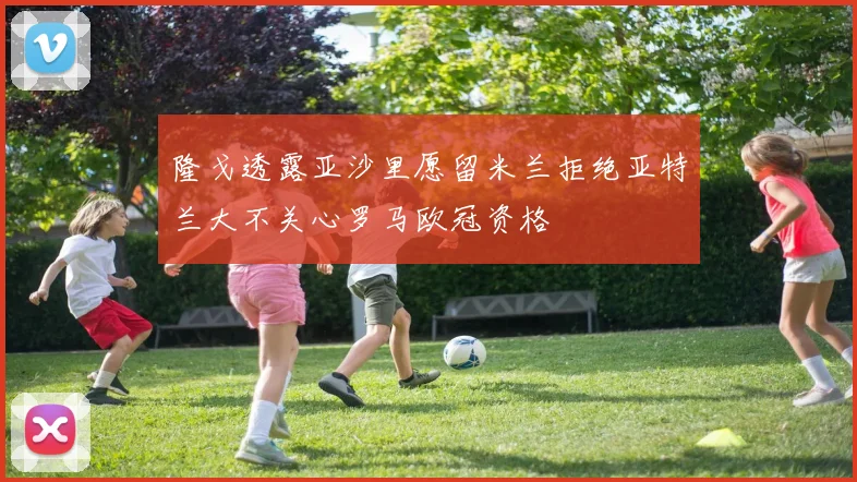 隆戈透露亚沙里愿留米兰拒绝亚特兰大不关心罗马欧冠资格