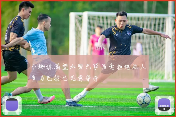小蜘蛛渴望加盟巴萨马竞拒绝放人皇马巴黎已无意争夺
