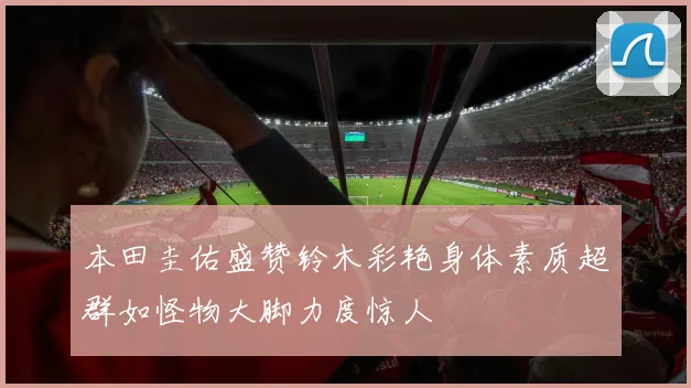 本田圭佑盛赞铃木彩艳身体素质超群如怪物大脚力度惊人