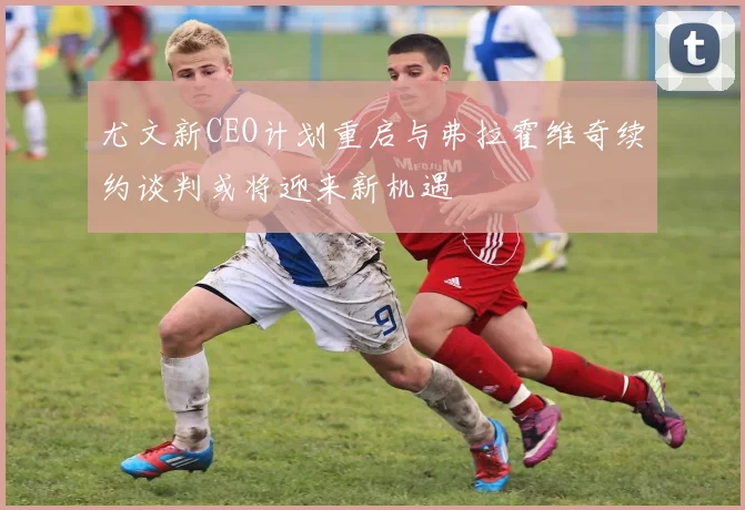 尤文新CEO计划重启与弗拉霍维奇续约谈判或将迎来新机遇
