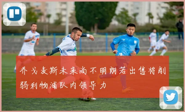 乔戈麦斯未来尚不明朗若出售将削弱利物浦队内领导力