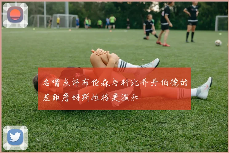 名嘴点评布伦森与科比乔丹伯德的差距詹姆斯性格更温和
