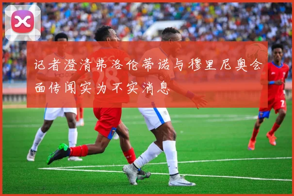 记者澄清弗洛伦蒂诺与穆里尼奥会面传闻实为不实消息