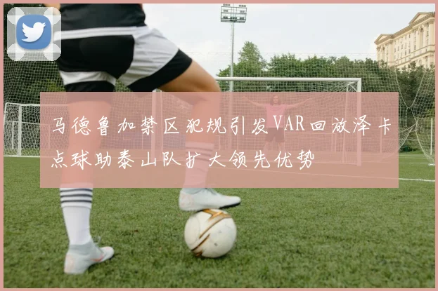 马德鲁加禁区犯规引发VAR回放泽卡点球助泰山队扩大领先优势