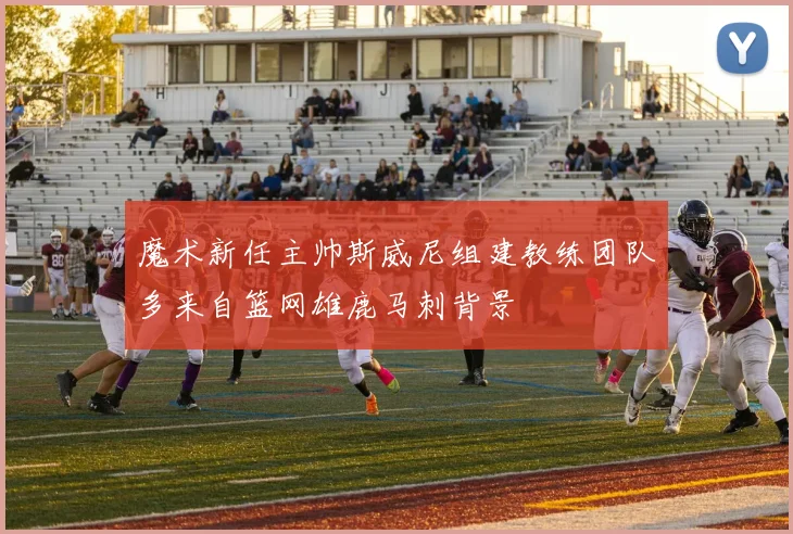魔术新任主帅斯威尼组建教练团队多来自篮网雄鹿马刺背景