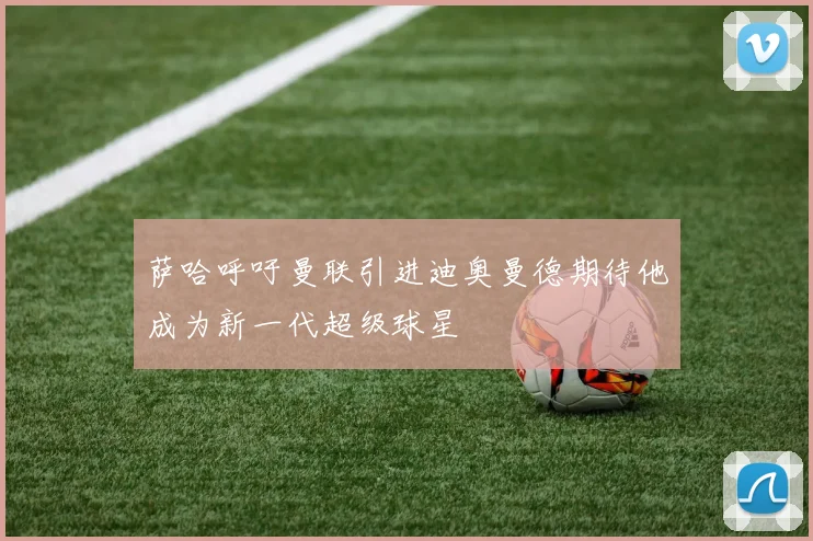 萨哈呼吁曼联引进迪奥曼德期待他成为新一代超级球星