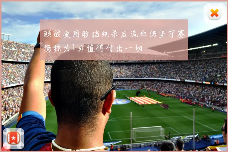 颜骏凌用脸挡绝杀后流血仍坚守赛场称为1分值得付出一切