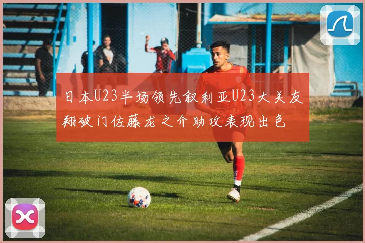 日本U23半场领先叙利亚U23大关友翔破门佐藤龙之介助攻表现出色