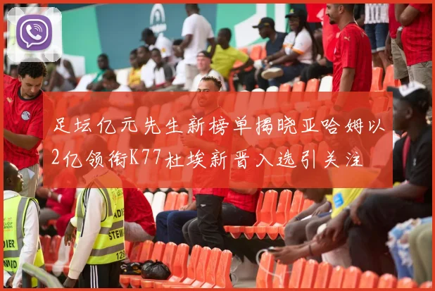 足坛亿元先生新榜单揭晓亚哈姆以2亿领衔K77杜埃新晋入选引关注