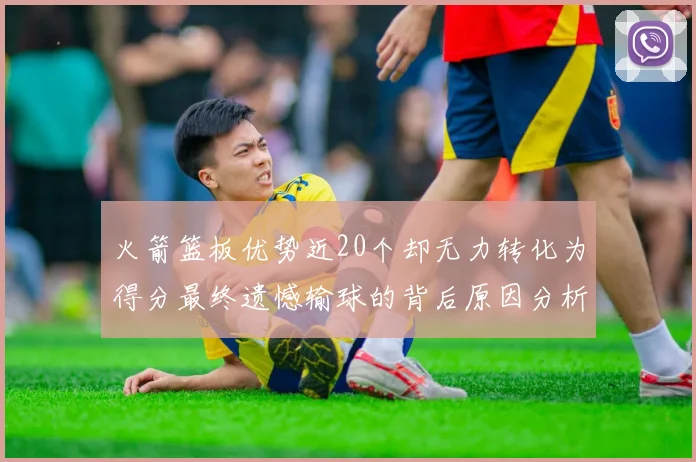 火箭篮板优势近20个却无力转化为得分最终遗憾输球的背后原因分析