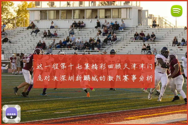 这一程第十七集精彩回顾天津津门虎对决深圳新鹏城的激烈赛事分析与亮点解读
