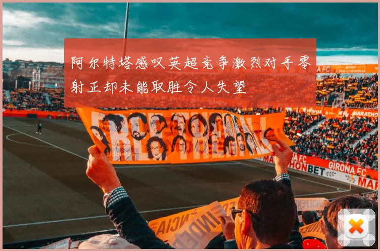 阿尔特塔感叹英超竞争激烈对手零射正却未能取胜令人失望