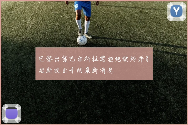 巴黎出售巴尔科拉需拒绝续约并引进新攻击手的最新消息