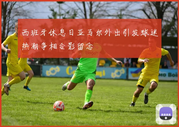 西班牙休息日亚马尔外出引发球迷热潮争相合影留念