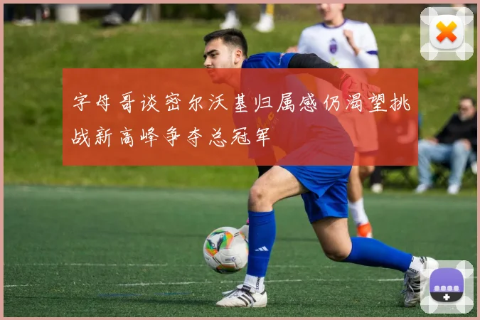 字母哥谈密尔沃基归属感仍渴望挑战新高峰争夺总冠军