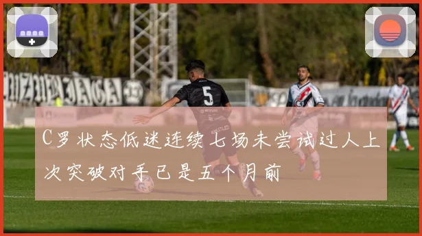 C罗状态低迷连续七场未尝试过人上次突破对手已是五个月前