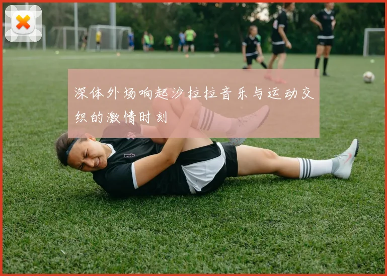 深体外场响起沙拉拉音乐与运动交织的激情时刻