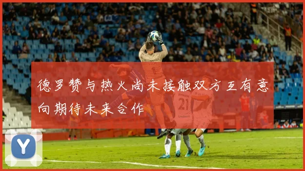 德罗赞与热火尚未接触双方互有意向期待未来合作