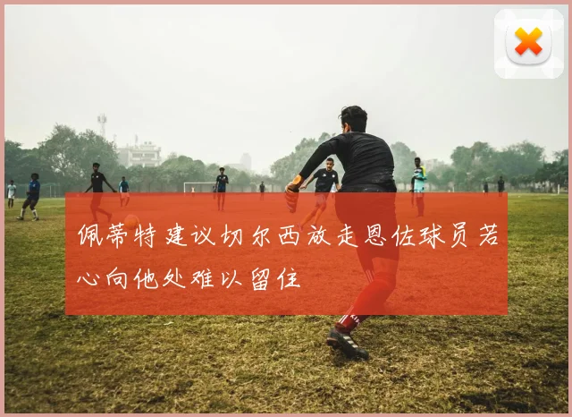 佩蒂特建议切尔西放走恩佐球员若心向他处难以留住