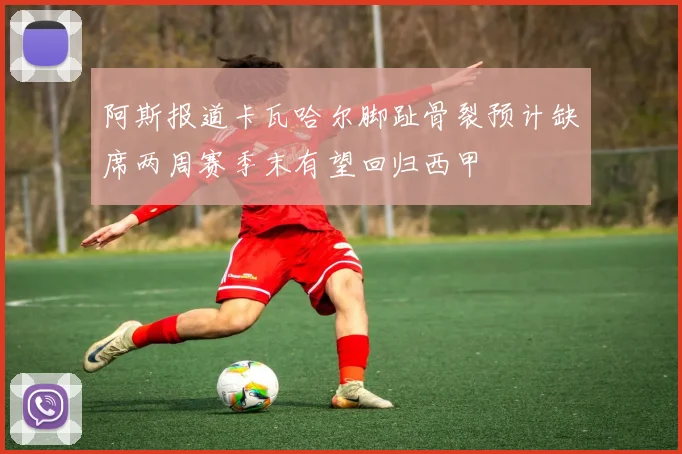 阿斯报道卡瓦哈尔脚趾骨裂预计缺席两周赛季末有望回归西甲