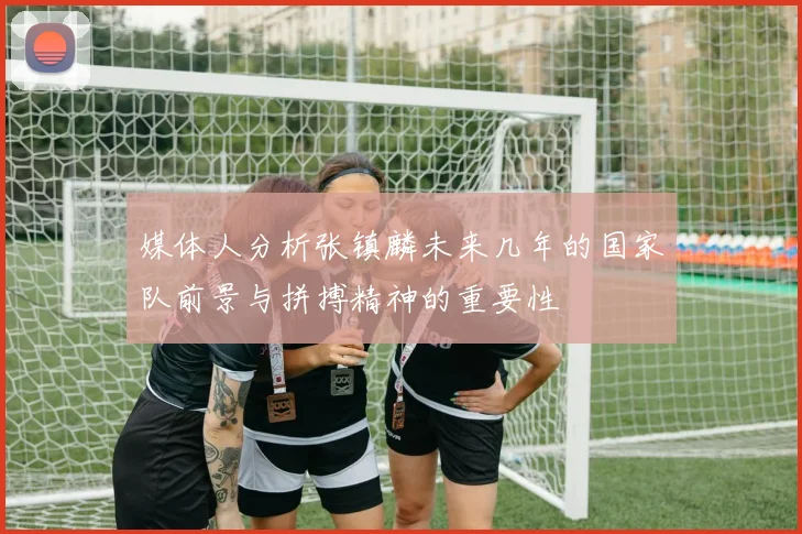 媒体人分析张镇麟未来几年的国家队前景与拼搏精神的重要性