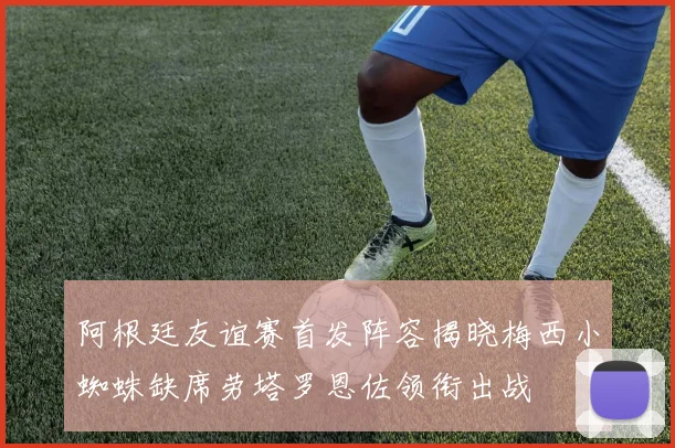 阿根廷友谊赛首发阵容揭晓梅西小蜘蛛缺席劳塔罗恩佐领衔出战