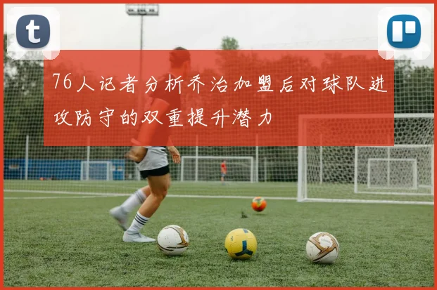 76人记者分析乔治加盟后对球队进攻防守的双重提升潜力
