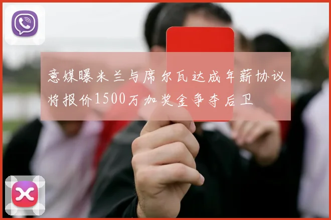意媒曝米兰与席尔瓦达成年薪协议将报价1500万加奖金争夺后卫