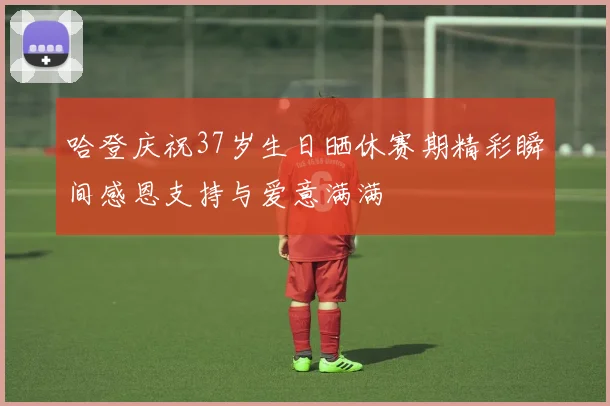 哈登庆祝37岁生日晒休赛期精彩瞬间感恩支持与爱意满满