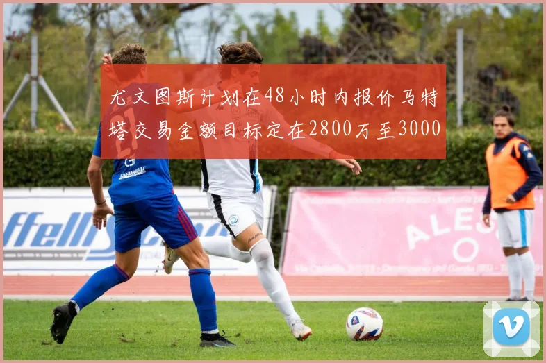 尤文图斯计划在48小时内报价马特塔交易金额目标定在2800万至3000万欧元