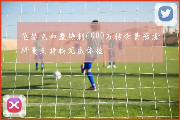 范赫克加盟热刺6000万转会费感谢科曼支持我完成体检