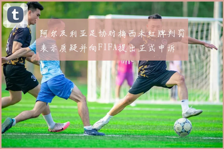 阿尔及利亚足协对梅西未红牌判罚表示质疑并向FIFA提出正式申诉