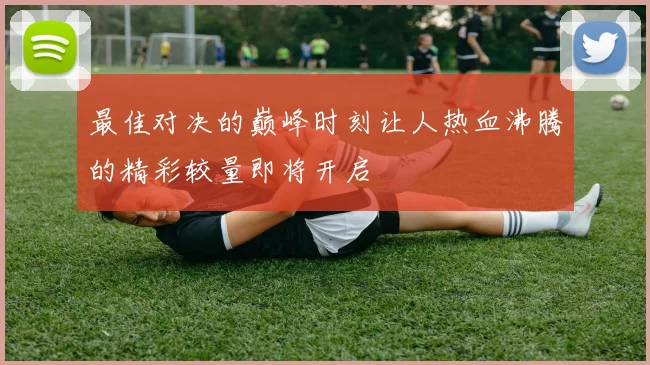 最佳对决的巅峰时刻让人热血沸腾的精彩较量即将开启