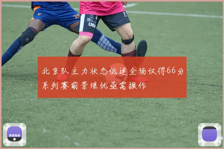 北京队主力状态低迷全场仅得66分系列赛前景堪忧亟需振作