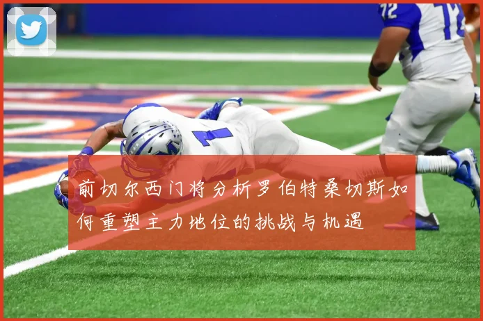 前切尔西门将分析罗伯特桑切斯如何重塑主力地位的挑战与机遇