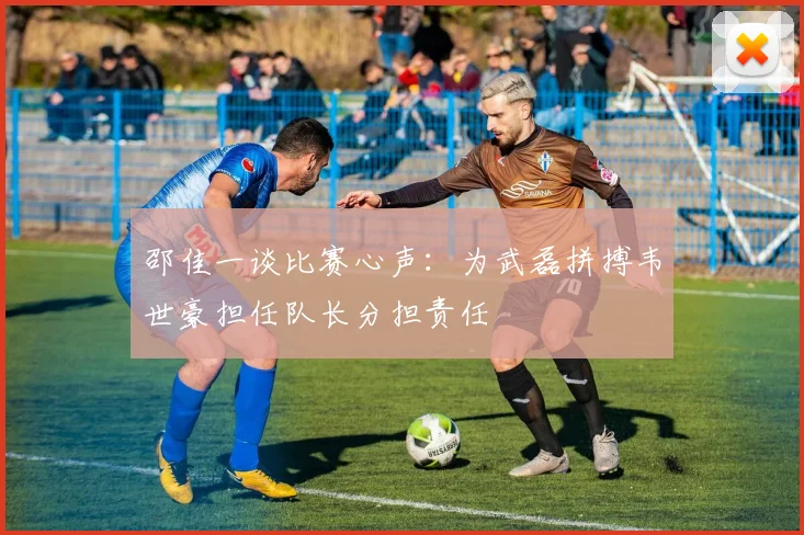 邵佳一谈比赛心声：为武磊拼搏韦世豪担任队长分担责任