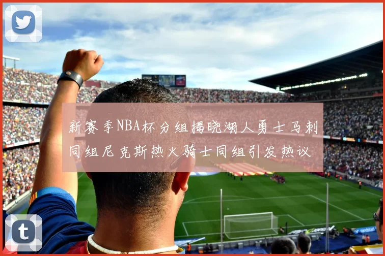 新赛季NBA杯分组揭晓湖人勇士马刺同组尼克斯热火骑士同组引发热议