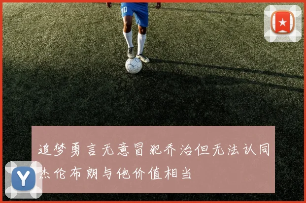 追梦勇言无意冒犯乔治但无法认同杰伦布朗与他价值相当